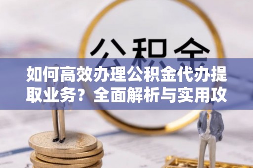 琅琊如何高效办理公积金代办提取业务？全面解析与实用攻略