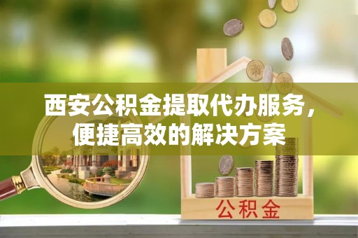 琅琊西安公积金提取代办服务，便捷高效的解决方案