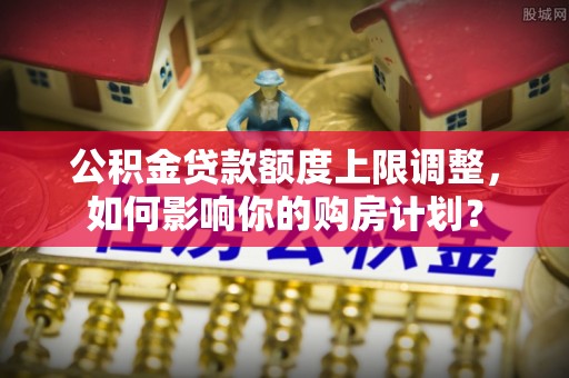 琅琊公积金贷款额度上限调整，如何影响你的购房计划？