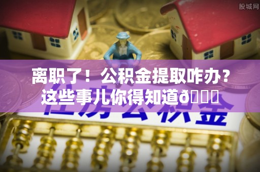 琅琊离职了！公积金提取咋办？这些事儿你得知道😎