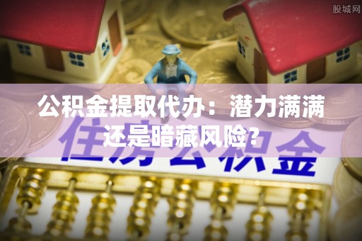琅琊公积金提取代办：潜力满满还是暗藏风险？