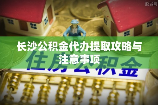 琅琊长沙公积金代办提取攻略与注意事项