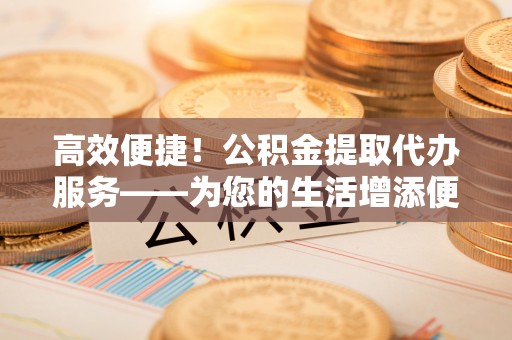 琅琊高效便捷！公积金提取代办服务——为您的生活增添便利