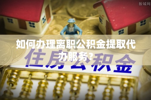 琅琊如何办理离职公积金提取代办服务？